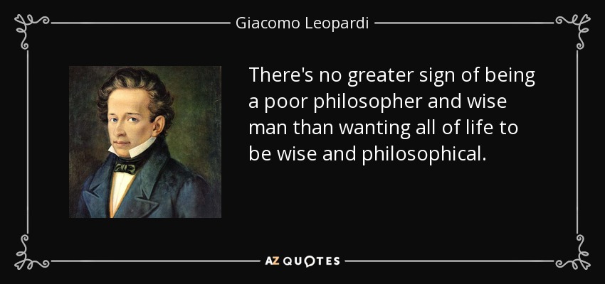 There's no greater sign of being a poor philosopher and wise man than wanting all of life to be wise and philosophical. - Giacomo Leopardi