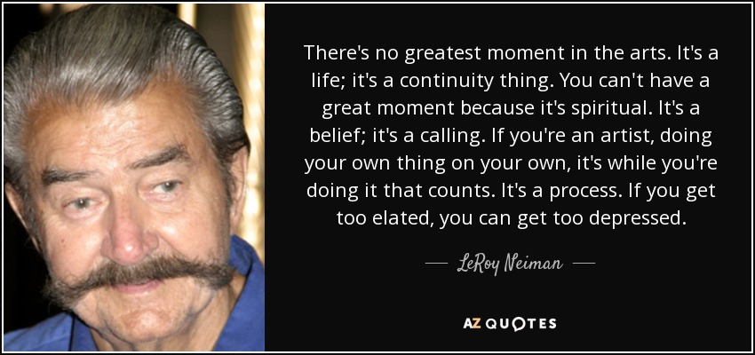 There's no greatest moment in the arts. It's a life; it's a continuity thing. You can't have a great moment because it's spiritual. It's a belief; it's a calling. If you're an artist, doing your own thing on your own, it's while you're doing it that counts. It's a process. If you get too elated, you can get too depressed. - LeRoy Neiman