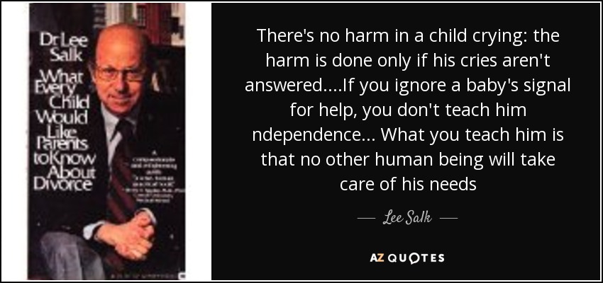 There's no harm in a child crying: the harm is done only if his cries aren't answered. ...If you ignore a baby's signal for help, you don't teach him ndependence... What you teach him is that no other human being will take care of his needs - Lee Salk