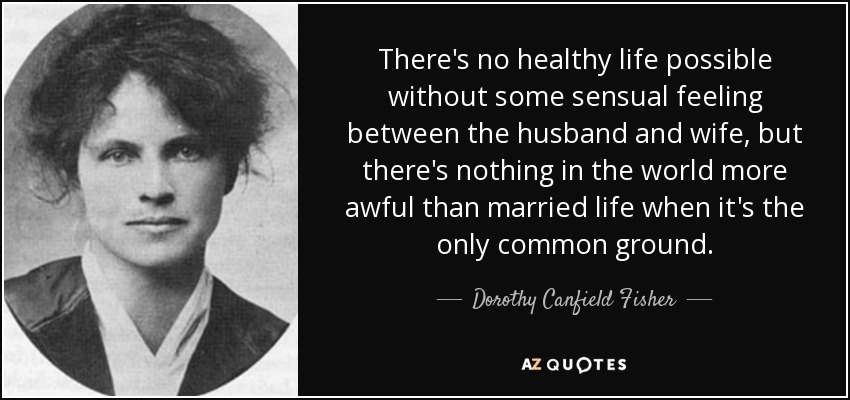There's no healthy life possible without some sensual feeling between the husband and wife, but there's nothing in the world more awful than married life when it's the only common ground. - Dorothy Canfield Fisher
