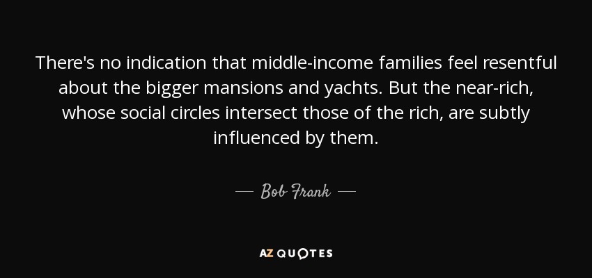 There's no indication that middle-income families feel resentful about the bigger mansions and yachts. But the near-rich, whose social circles intersect those of the rich, are subtly influenced by them. - Bob Frank