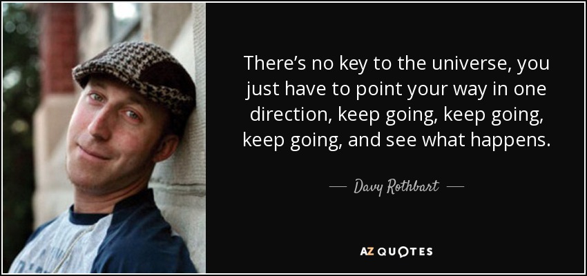 There’s no key to the universe, you just have to point your way in one direction, keep going, keep going, keep going, and see what happens. - Davy Rothbart
