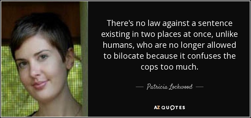 There's no law against a sentence existing in two places at once, unlike humans, who are no longer allowed to bilocate because it confuses the cops too much. - Patricia Lockwood