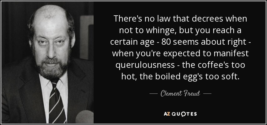 There's no law that decrees when not to whinge, but you reach a certain age - 80 seems about right - when you're expected to manifest querulousness - the coffee's too hot, the boiled egg's too soft. - Clement Freud