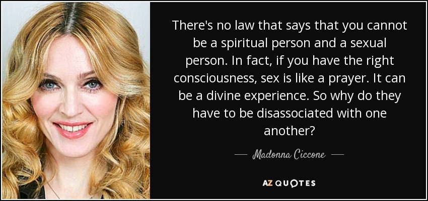 There's no law that says that you cannot be a spiritual person and a sexual person. In fact, if you have the right consciousness, sex is like a prayer. It can be a divine experience. So why do they have to be disassociated with one another? - Madonna Ciccone