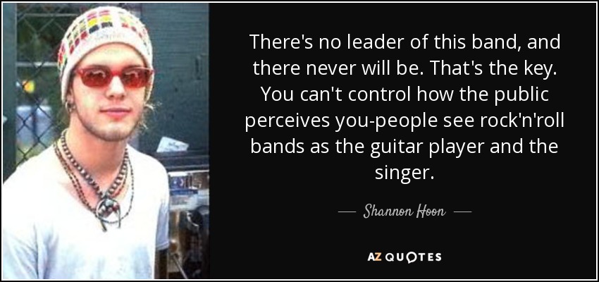 There's no leader of this band, and there never will be. That's the key. You can't control how the public perceives you-people see rock'n'roll bands as the guitar player and the singer. - Shannon Hoon