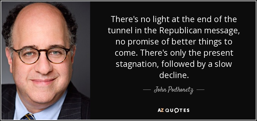 There's no light at the end of the tunnel in the Republican message, no promise of better things to come. There's only the present stagnation, followed by a slow decline. - John Podhoretz