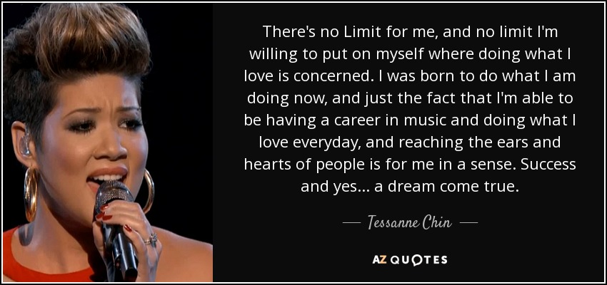 There's no Limit for me, and no limit I'm willing to put on myself where doing what I love is concerned. I was born to do what I am doing now, and just the fact that I'm able to be having a career in music and doing what I love everyday, and reaching the ears and hearts of people is for me in a sense. Success and yes... a dream come true. - Tessanne Chin