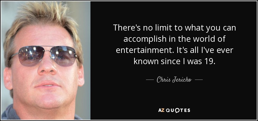 There's no limit to what you can accomplish in the world of entertainment. It's all I've ever known since I was 19. - Chris Jericho