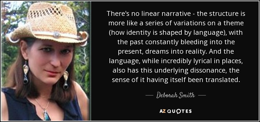 There's no linear narrative - the structure is more like a series of variations on a theme (how identity is shaped by language), with the past constantly bleeding into the present, dreams into reality. And the language, while incredibly lyrical in places, also has this underlying dissonance, the sense of it having itself been translated. - Deborah Smith