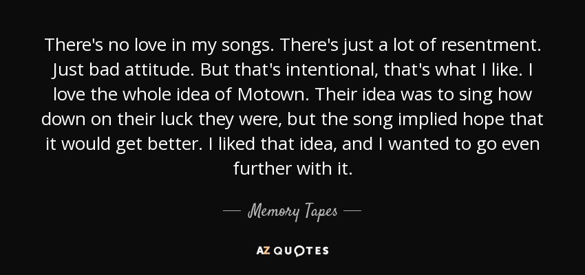 There's no love in my songs. There's just a lot of resentment. Just bad attitude. But that's intentional, that's what I like. I love the whole idea of Motown. Their idea was to sing how down on their luck they were, but the song implied hope that it would get better. I liked that idea, and I wanted to go even further with it. - Memory Tapes