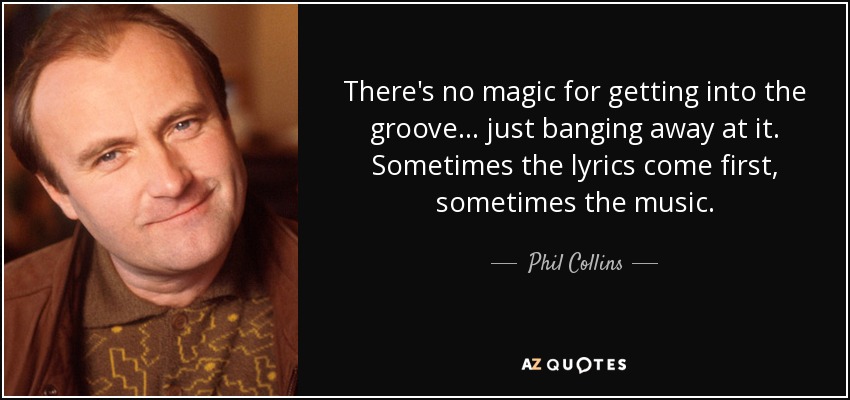 There's no magic for getting into the groove... just banging away at it. Sometimes the lyrics come first, sometimes the music. - Phil Collins