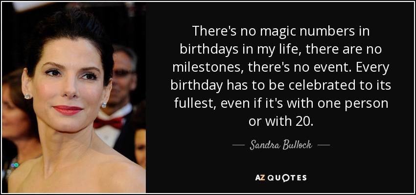 There's no magic numbers in birthdays in my life, there are no milestones, there's no event. Every birthday has to be celebrated to its fullest, even if it's with one person or with 20. - Sandra Bullock