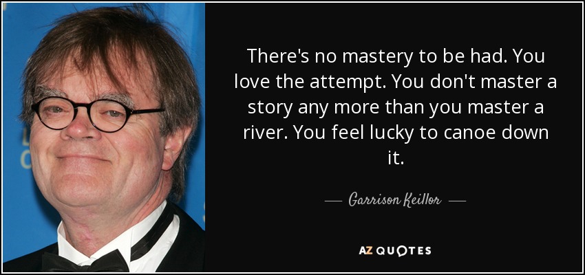 There's no mastery to be had. You love the attempt. You don't master a story any more than you master a river. You feel lucky to canoe down it. - Garrison Keillor