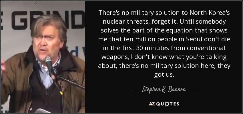 There's no military solution to North Korea's nuclear threats, forget it. Until somebody solves the part of the equation that shows me that ten million people in Seoul don't die in the first 30 minutes from conventional weapons, I don't know what you're talking about, there's no military solution here, they got us. - Stephen K. Bannon