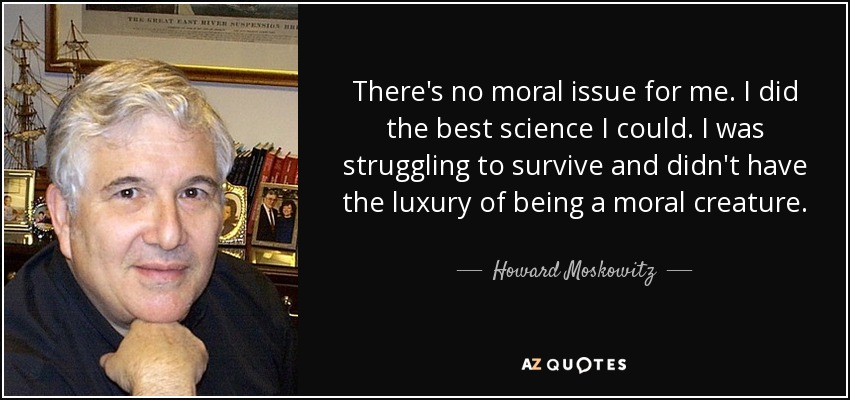 There's no moral issue for me. I did the best science I could. I was struggling to survive and didn't have the luxury of being a moral creature. - Howard Moskowitz