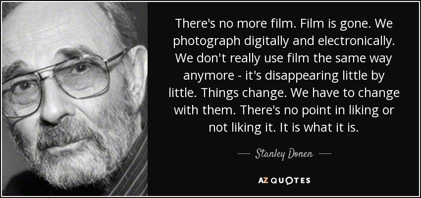There's no more film. Film is gone. We photograph digitally and electronically. We don't really use film the same way anymore - it's disappearing little by little. Things change. We have to change with them. There's no point in liking or not liking it. It is what it is. - Stanley Donen