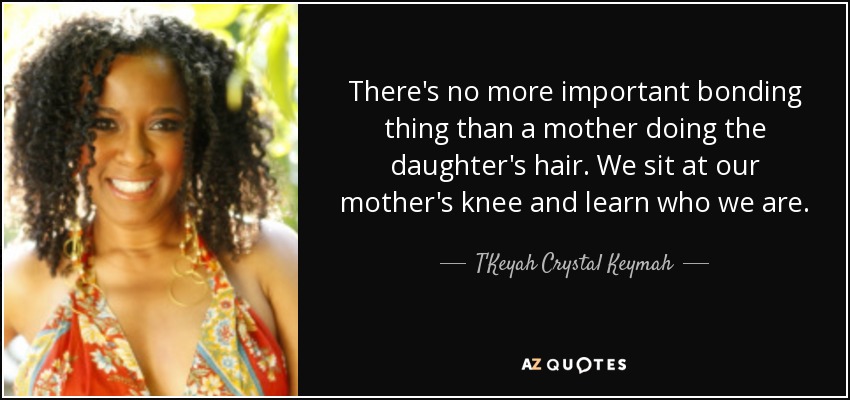 There's no more important bonding thing than a mother doing the daughter's hair. We sit at our mother's knee and learn who we are. - T'Keyah Crystal Keymah