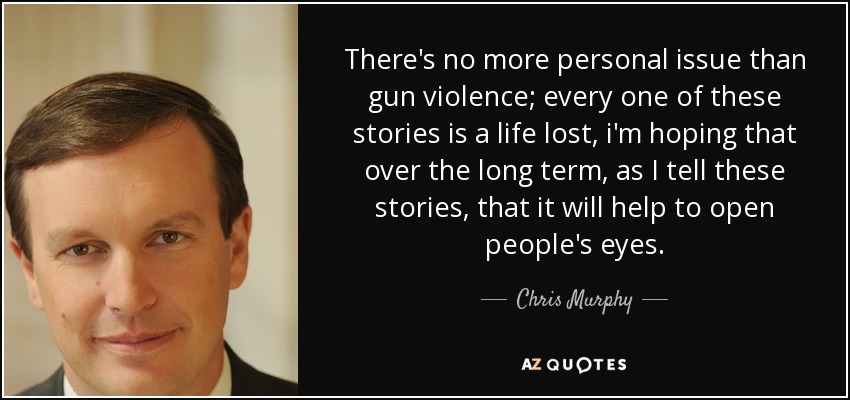 There's no more personal issue than gun violence; every one of these stories is a life lost, i'm hoping that over the long term, as I tell these stories, that it will help to open people's eyes. - Chris Murphy