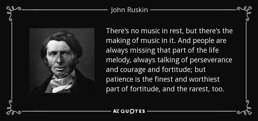 There's no music in rest, but there's the making of music in it. And people are always missing that part of the life melody, always talking of perseverance and courage and fortitude; but patience is the finest and worthiest part of fortitude, and the rarest, too. - John Ruskin