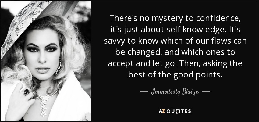 There's no mystery to confidence, it's just about self knowledge. It's savvy to know which of our flaws can be changed, and which ones to accept and let go. Then, asking the best of the good points. - Immodesty Blaize