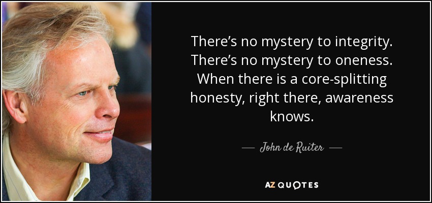 There’s no mystery to integrity. There’s no mystery to oneness. When there is a core-splitting honesty, right there, awareness knows. - John de Ruiter