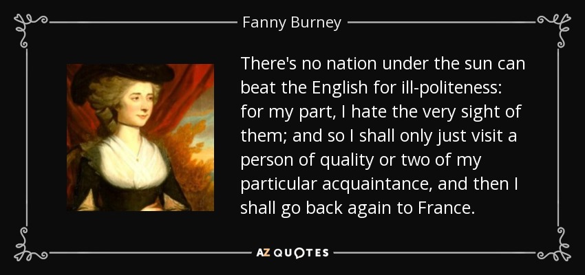 There's no nation under the sun can beat the English for ill-politeness: for my part, I hate the very sight of them; and so I shall only just visit a person of quality or two of my particular acquaintance, and then I shall go back again to France. - Fanny Burney
