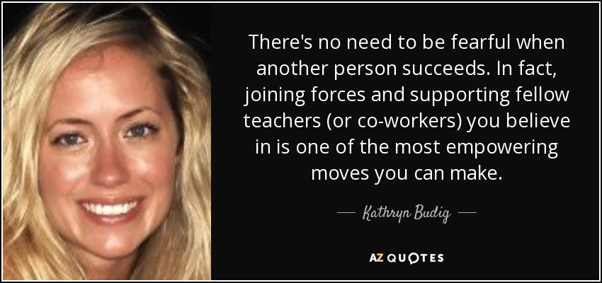 There's no need to be fearful when another person succeeds. In fact, joining forces and supporting fellow teachers (or co-workers) you believe in is one of the most empowering moves you can make. - Kathryn Budig
