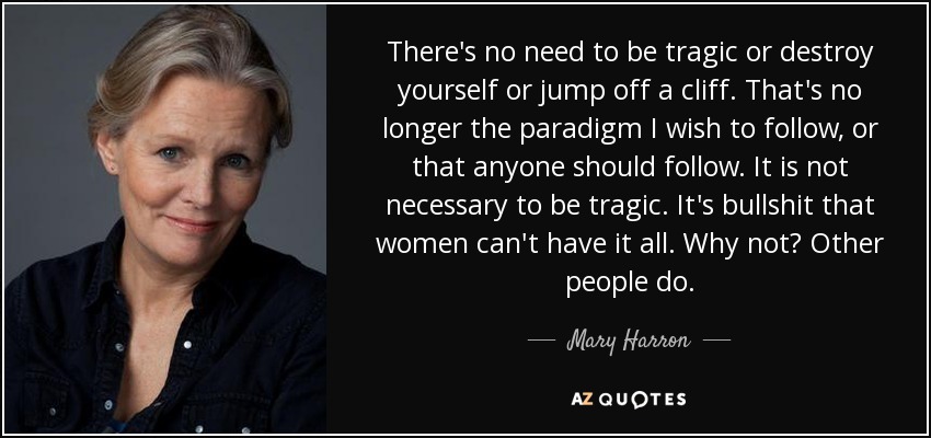 There's no need to be tragic or destroy yourself or jump off a cliff. That's no longer the paradigm I wish to follow, or that anyone should follow. It is not necessary to be tragic. It's bullshit that women can't have it all. Why not? Other people do. - Mary Harron