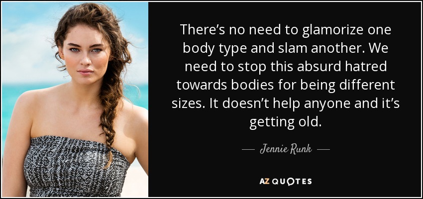 There’s no need to glamorize one body type and slam another. We need to stop this absurd hatred towards bodies for being different sizes. It doesn’t help anyone and it’s getting old. - Jennie Runk