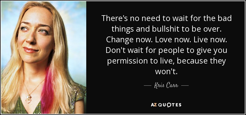 There's no need to wait for the bad things and bullshit to be over. Change now. Love now. Live now. Don't wait for people to give you permission to live, because they won't. - Kris Carr