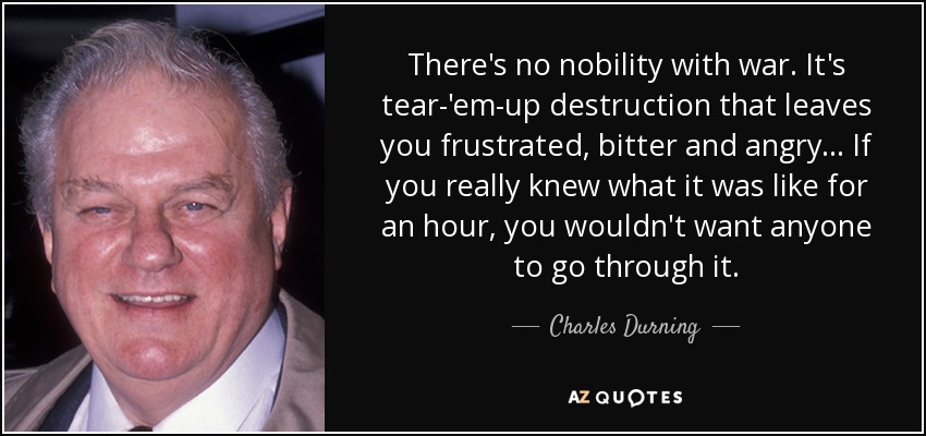 There's no nobility with war. It's tear-'em-up destruction that leaves you frustrated, bitter and angry... If you really knew what it was like for an hour, you wouldn't want anyone to go through it. - Charles Durning