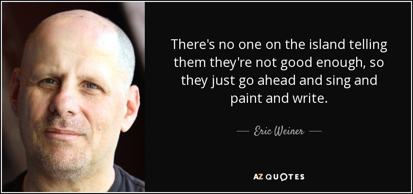 There's no one on the island telling them they're not good enough, so they just go ahead and sing and paint and write. - Eric Weiner