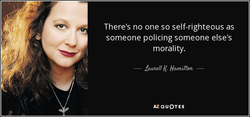 There's no one so self-righteous as someone policing someone else's morality. - Laurell K. Hamilton