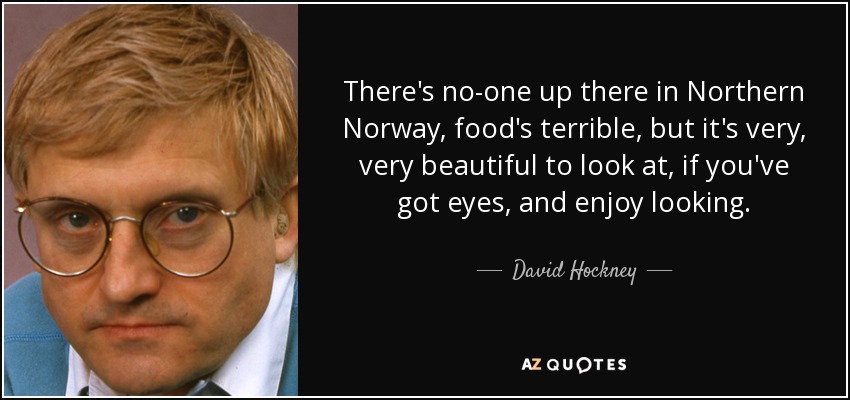There's no-one up there in Northern Norway, food's terrible, but it's very, very beautiful to look at, if you've got eyes, and enjoy looking. - David Hockney