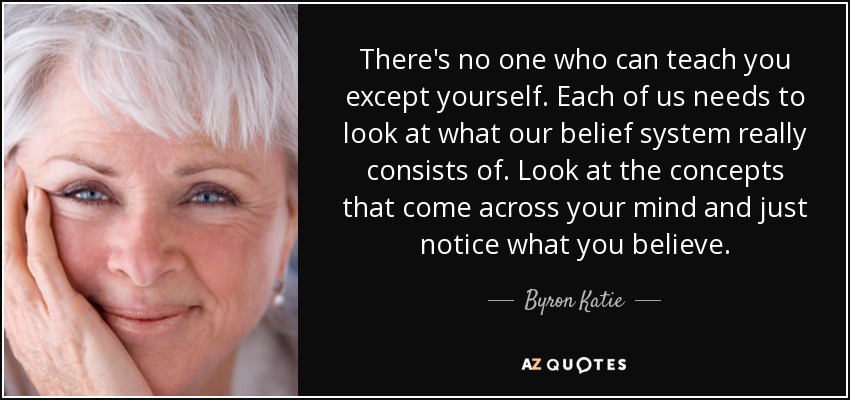 There's no one who can teach you except yourself. Each of us needs to look at what our belief system really consists of. Look at the concepts that come across your mind and just notice what you believe. - Byron Katie