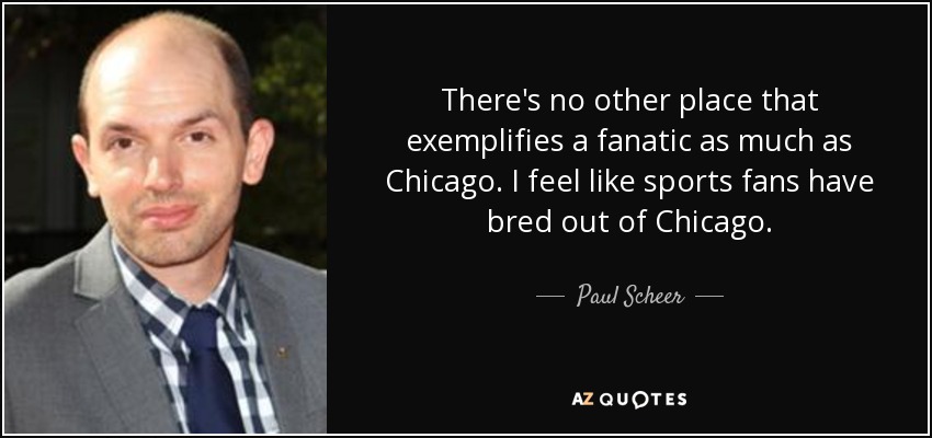 There's no other place that exemplifies a fanatic as much as Chicago. I feel like sports fans have bred out of Chicago. - Paul Scheer