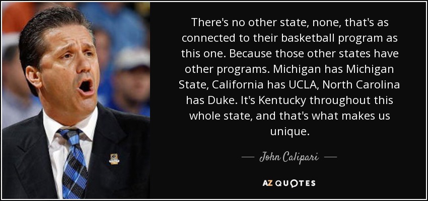There's no other state, none, that's as connected to their basketball program as this one. Because those other states have other programs. Michigan has Michigan State, California has UCLA, North Carolina has Duke. It's Kentucky throughout this whole state, and that's what makes us unique. - John Calipari