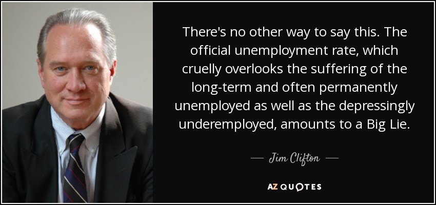 There's no other way to say this. The official unemployment rate, which cruelly overlooks the suffering of the long-term and often permanently unemployed as well as the depressingly underemployed, amounts to a Big Lie. - Jim Clifton