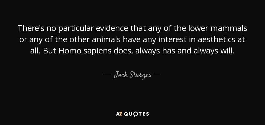 There's no particular evidence that any of the lower mammals or any of the other animals have any interest in aesthetics at all. But Homo sapiens does, always has and always will. - Jock Sturges