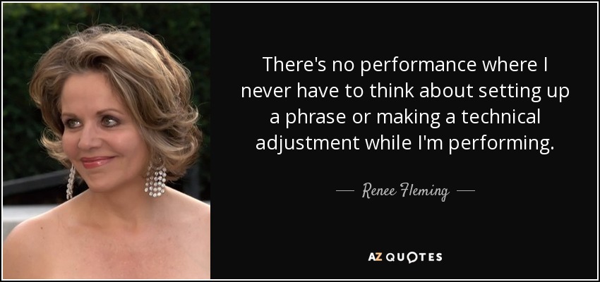 There's no performance where I never have to think about setting up a phrase or making a technical adjustment while I'm performing. - Renee Fleming