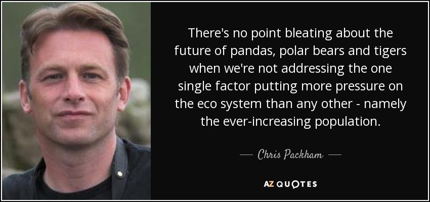 There's no point bleating about the future of pandas, polar bears and tigers when we're not addressing the one single factor putting more pressure on the eco system than any other - namely the ever-increasing population. - Chris Packham