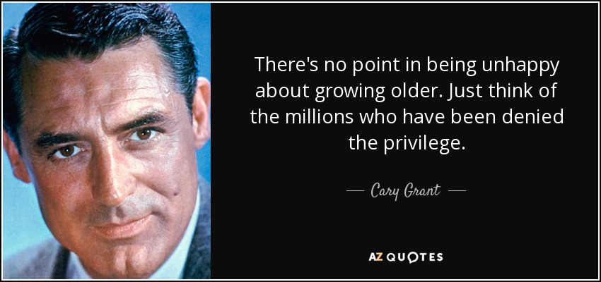 There's no point in being unhappy about growing older. Just think of the millions who have been denied the privilege. - Cary Grant