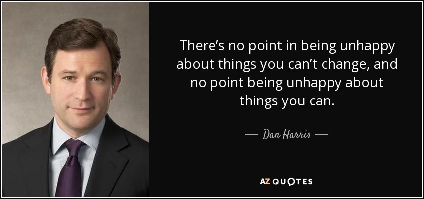 There’s no point in being unhappy about things you can’t change, and no point being unhappy about things you can. - Dan Harris