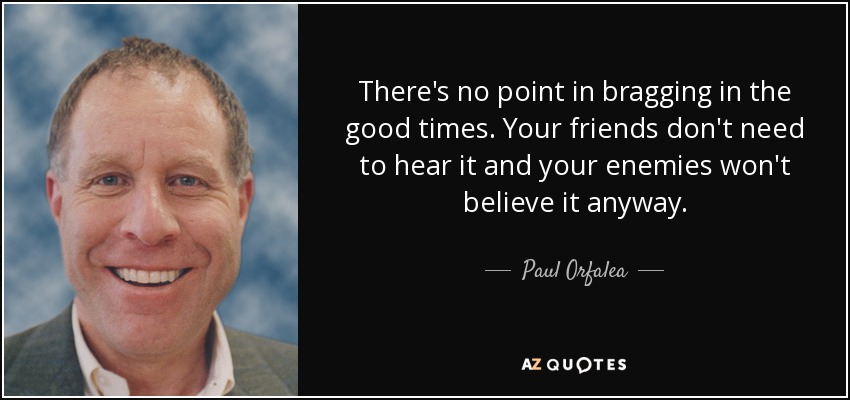 There's no point in bragging in the good times. Your friends don't need to hear it and your enemies won't believe it anyway. - Paul Orfalea