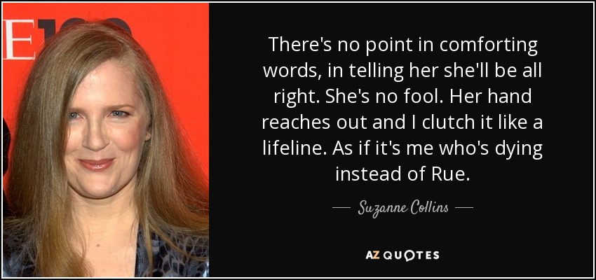 There's no point in comforting words, in telling her she'll be all right. She's no fool. Her hand reaches out and I clutch it like a lifeline. As if it's me who's dying instead of Rue. - Suzanne Collins