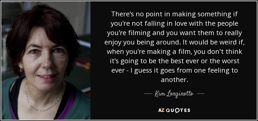 There's no point in making something if you're not falling in love with the people you're filming and you want them to really enjoy you being around. It would be weird if, when you're making a film, you don't think it's going to be the best ever or the worst ever - I guess it goes from one feeling to another. - Kim Longinotto