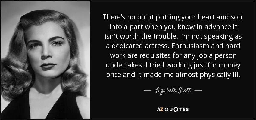 There's no point putting your heart and soul into a part when you know in advance it isn't worth the trouble. I'm not speaking as a dedicated actress. Enthusiasm and hard work are requisites for any job a person undertakes. I tried working just for money once and it made me almost physically ill. - Lizabeth Scott