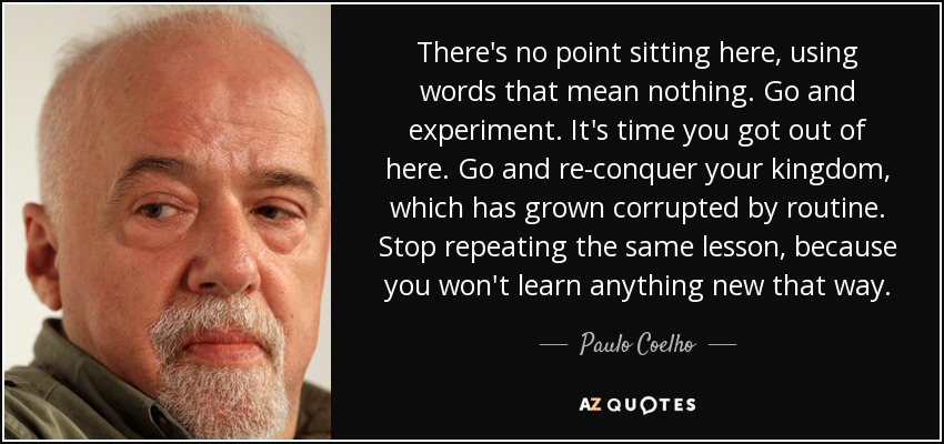 There's no point sitting here, using words that mean nothing. Go and experiment. It's time you got out of here. Go and re-conquer your kingdom, which has grown corrupted by routine. Stop repeating the same lesson, because you won't learn anything new that way. - Paulo Coelho