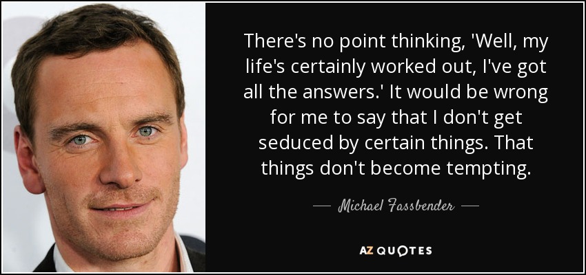 There's no point thinking, 'Well, my life's certainly worked out, I've got all the answers.' It would be wrong for me to say that I don't get seduced by certain things. That things don't become tempting. - Michael Fassbender